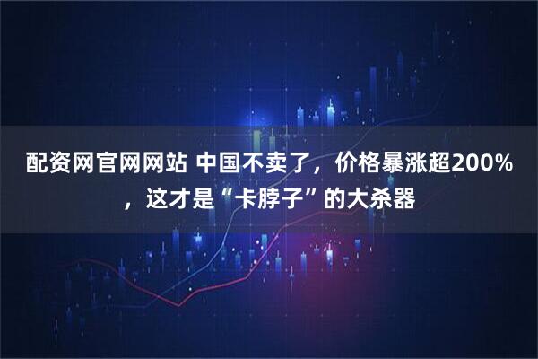 配资网官网网站 中国不卖了，价格暴涨超200%，这才是“卡脖子”的大杀器