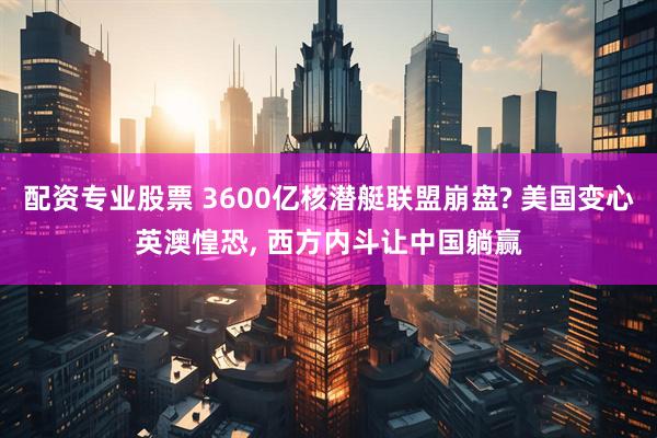 配资专业股票 3600亿核潜艇联盟崩盘? 美国变心英澳惶恐, 西方内斗让中国躺赢