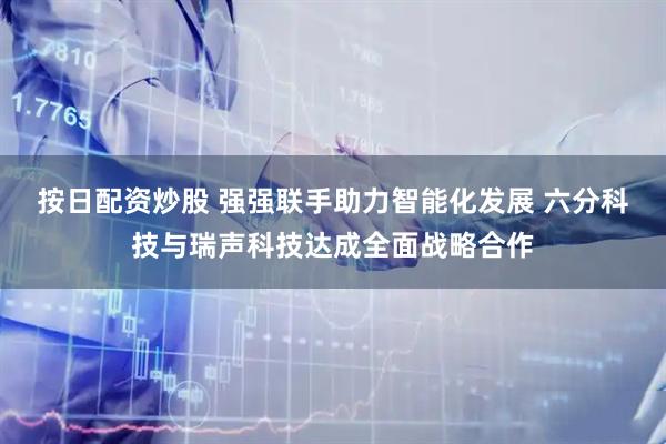 按日配资炒股 强强联手助力智能化发展 六分科技与瑞声科技达成全面战略合作