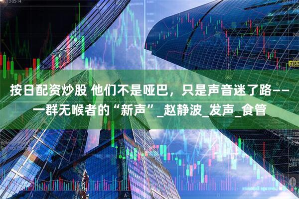 按日配资炒股 他们不是哑巴，只是声音迷了路——一群无喉者的“新声”_赵静波_发声_食管