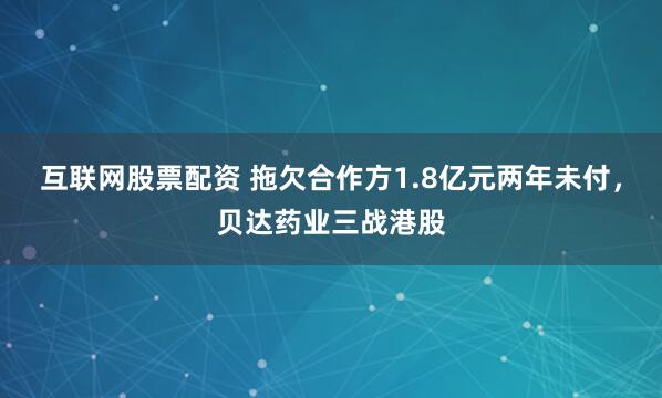互联网股票配资 拖欠合作方1.8亿元两年未付，贝达药业三战港股