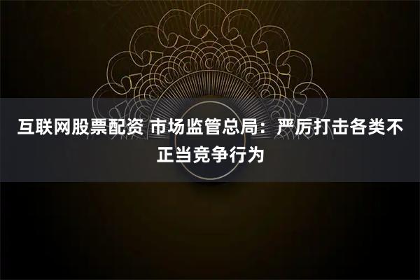互联网股票配资 市场监管总局:严厉打击各类不正当竞争行为