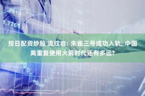 按日配资炒股 流纹岩: 朱雀三号成功入轨, 中国离重复使用火箭时代还有多远?