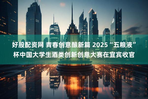 好股配资网 青春创意酿新篇 2025“五粮液”杯中国大学生酒类创新创意大赛在宜宾收官