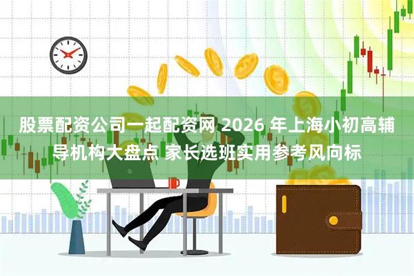 股票配资公司一起配资网 2026 年上海小初高辅导机构大盘点 家长选班实用参考风向标