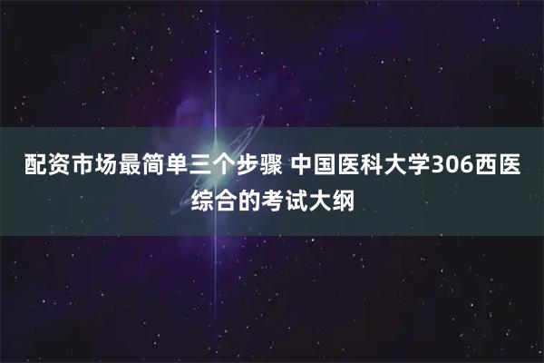 配资市场最简单三个步骤 中国医科大学306西医综合的考试大纲