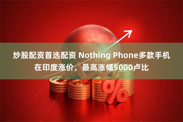 炒股配资首选配资 Nothing Phone多款手机在印度涨价,最高涨幅5000卢比