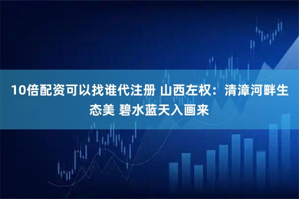 10倍配资可以找谁代注册 山西左权：清漳河畔生态美 碧水蓝天入画来