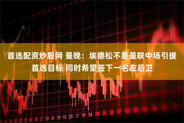 首选配资炒股网 曼晚：埃德松不是曼联中场引援首选目标 同时希望签下一名左后卫