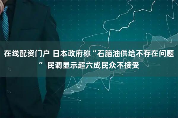 在线配资门户 日本政府称“石脑油供给不存在问题” 民调显示超六成民众不接受